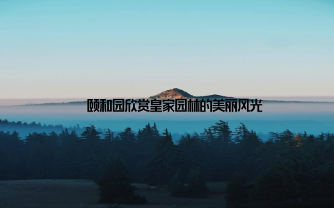 – 颐和园欣赏皇家园林的美丽风光